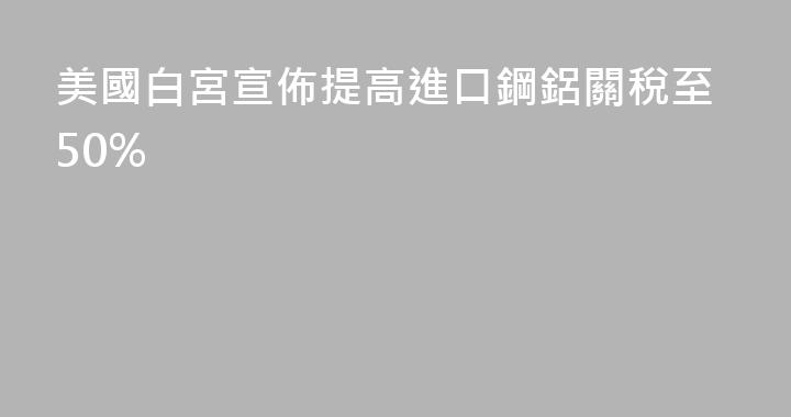 美國白宮宣佈提高進口鋼鋁關稅至50%