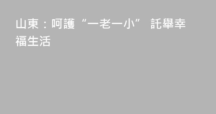 山東：呵護“一老一小” 託舉幸福生活