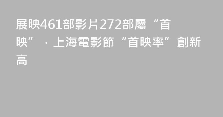 展映461部影片272部屬“首映”，上海電影節“首映率”創新高