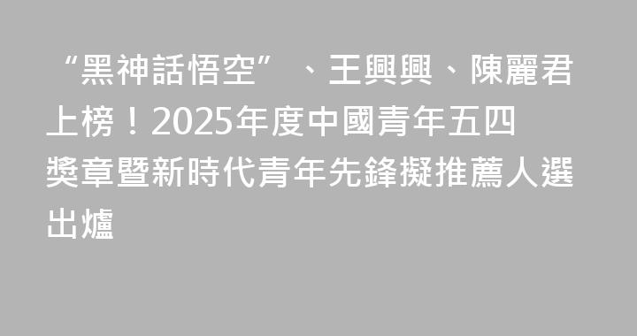 “黑神話悟空”、王興興、陳麗君上榜！2025年度中國青年五四獎章暨新時代青年先鋒擬推薦人選出爐