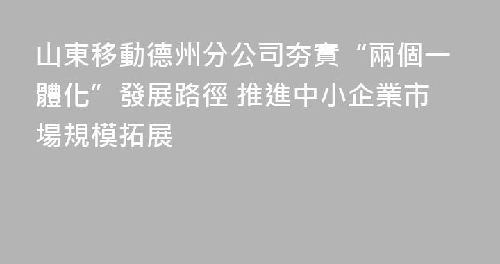 山東移動德州分公司夯實“兩個一體化”發展路徑 推進中小企業市場規模拓展