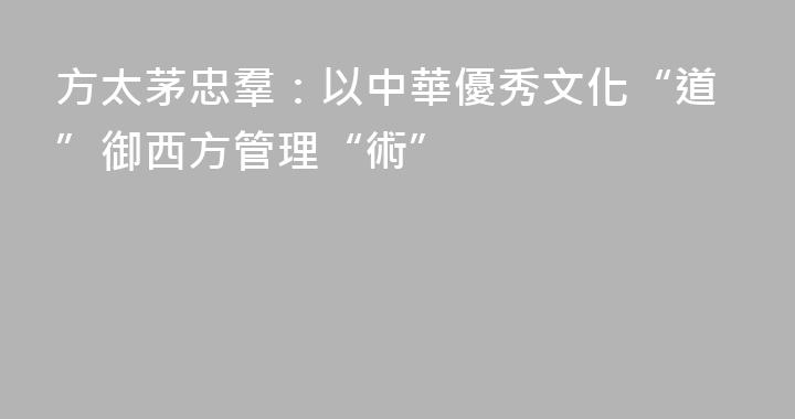 方太茅忠羣：以中華優秀文化“道”御西方管理“術”