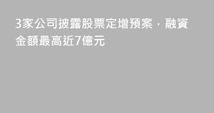 3家公司披露股票定增預案，融資金額最高近7億元