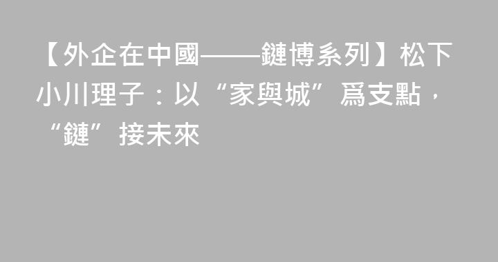 【外企在中國——鏈博系列】松下小川理子：以“家與城”爲支點，“鏈”接未來