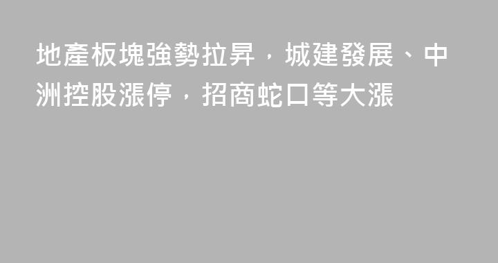 地產板塊強勢拉昇，城建發展、中洲控股漲停，招商蛇口等大漲