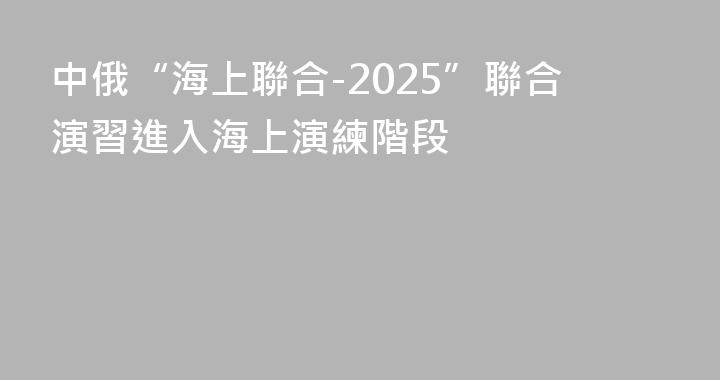 中俄“海上聯合-2025”聯合演習進入海上演練階段