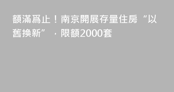 額滿爲止！南京開展存量住房“以舊換新”，限額2000套
