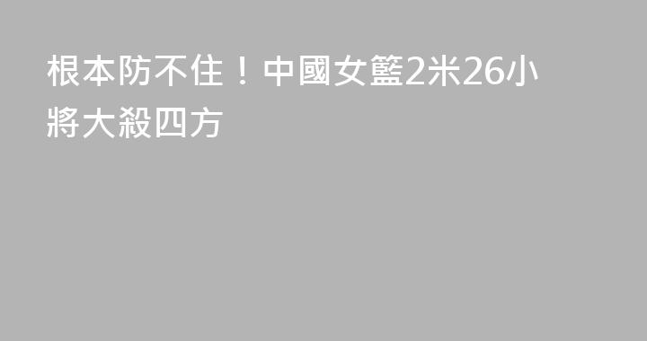 根本防不住！中國女籃2米26小將大殺四方
