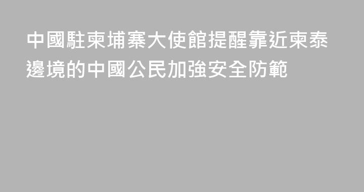 中國駐柬埔寨大使館提醒靠近柬泰邊境的中國公民加強安全防範