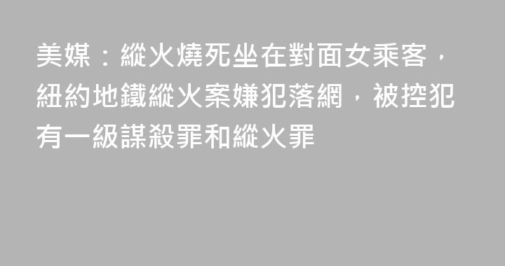 美媒：縱火燒死坐在對面女乘客，紐約地鐵縱火案嫌犯落網，被控犯有一級謀殺罪和縱火罪