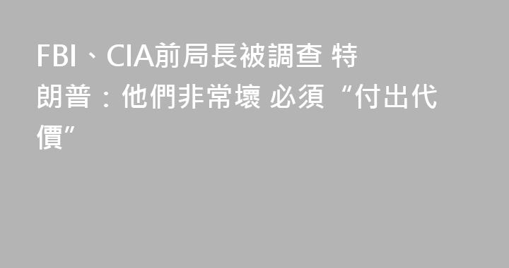 FBI、CIA前局長被調查 特朗普：他們非常壞 必須“付出代價”