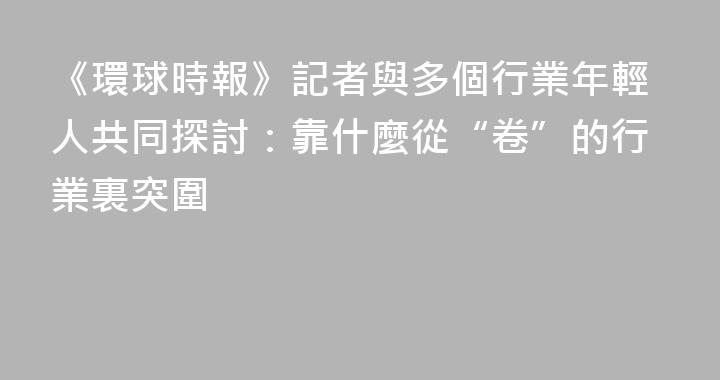 《環球時報》記者與多個行業年輕人共同探討：靠什麼從“卷”的行業裏突圍