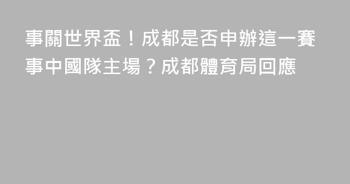 事關世界盃！成都是否申辦這一賽事中國隊主場？成都體育局回應
