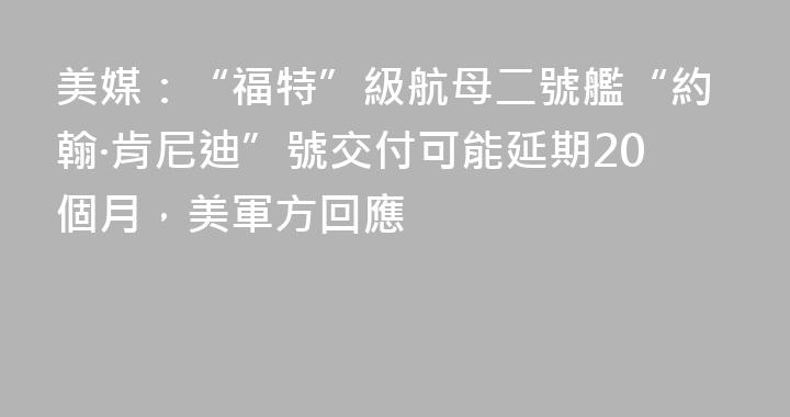 美媒：“福特”級航母二號艦“約翰·肯尼迪”號交付可能延期20個月，美軍方回應