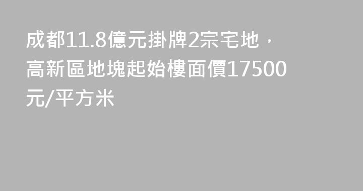 成都11.8億元掛牌2宗宅地，高新區地塊起始樓面價17500元/平方米