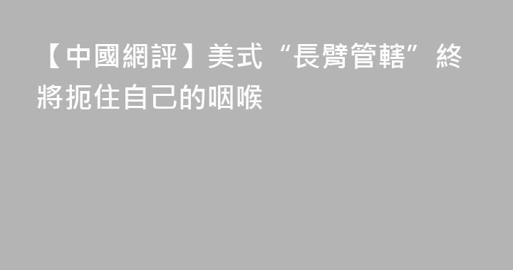 【中國網評】美式“長臂管轄”終將扼住自己的咽喉