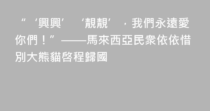 “‘興興’‘靚靚’，我們永遠愛你們！”——馬來西亞民衆依依惜別大熊貓啓程歸國