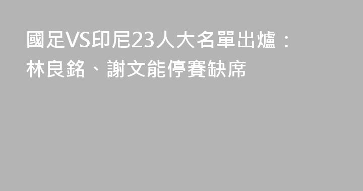 國足VS印尼23人大名單出爐：林良銘、謝文能停賽缺席