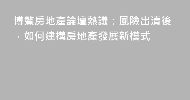 博鰲房地產論壇熱議：風險出清後，如何建構房地產發展新模式