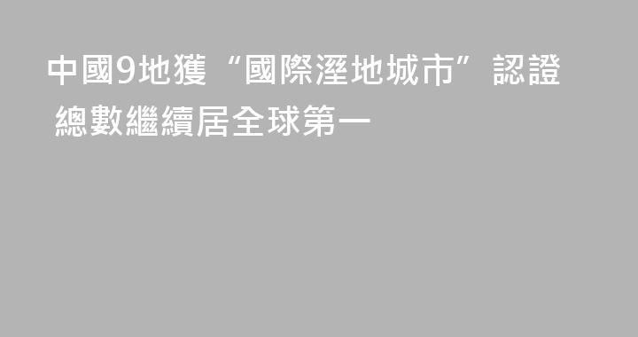 中國9地獲“國際溼地城市”認證 總數繼續居全球第一