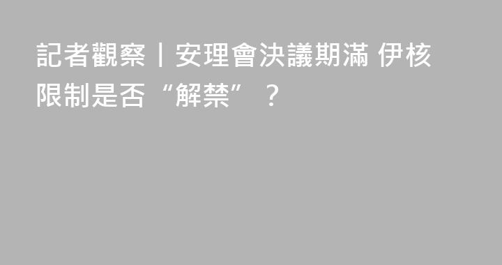 記者觀察丨安理會決議期滿 伊核限制是否“解禁”？