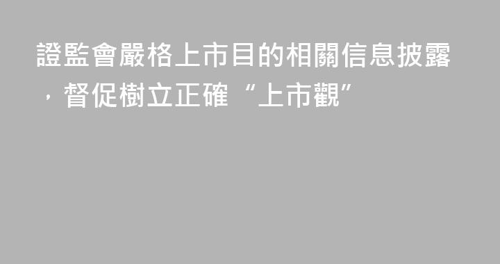 證監會嚴格上市目的相關信息披露，督促樹立正確“上市觀”