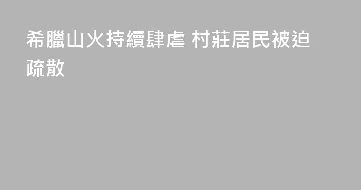 希臘山火持續肆虐 村莊居民被迫疏散