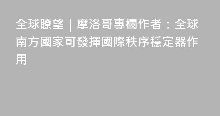 全球瞭望｜摩洛哥專欄作者：全球南方國家可發揮國際秩序穩定器作用