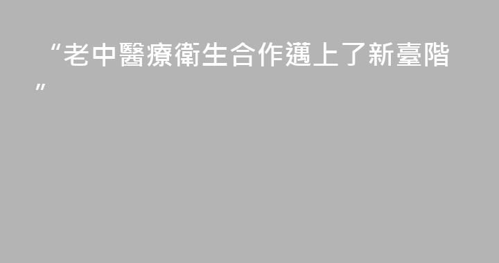 “老中醫療衛生合作邁上了新臺階”