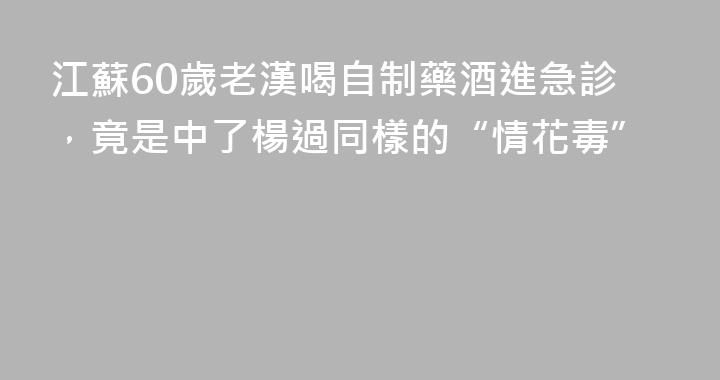 江蘇60歲老漢喝自制藥酒進急診，竟是中了楊過同樣的“情花毒”
