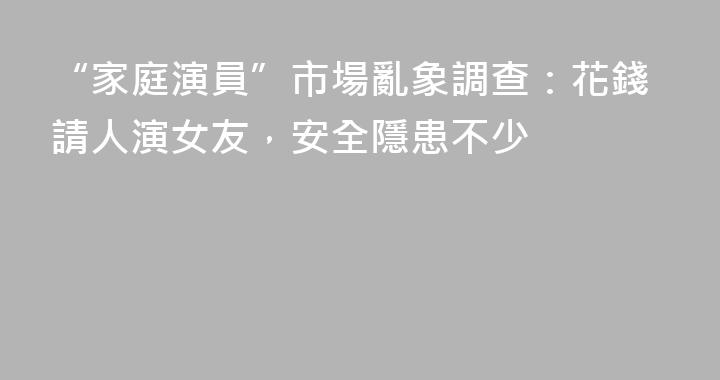 “家庭演員”市場亂象調查：花錢請人演女友，安全隱患不少
