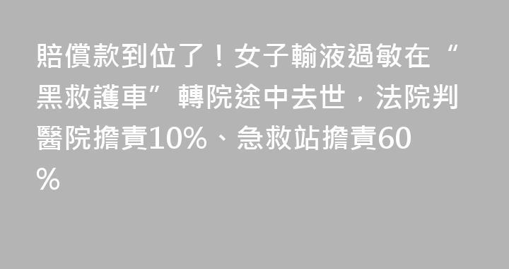 賠償款到位了！女子輸液過敏在“黑救護車”轉院途中去世，法院判醫院擔責10%、急救站擔責60%
