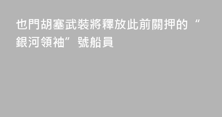 也門胡塞武裝將釋放此前關押的“銀河領袖”號船員