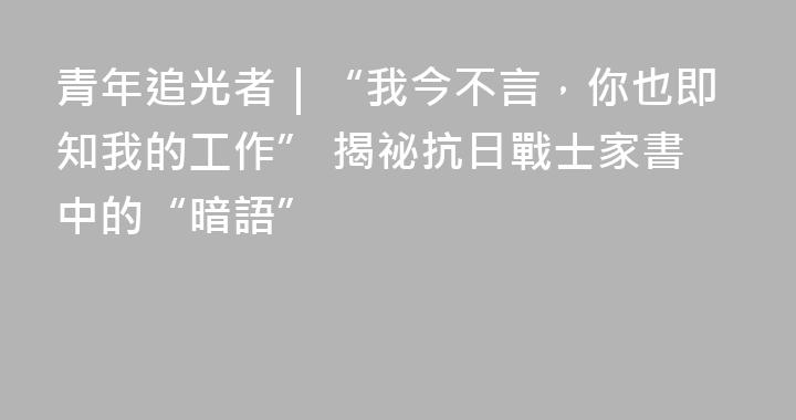 青年追光者｜“我今不言，你也即知我的工作” 揭祕抗日戰士家書中的“暗語”