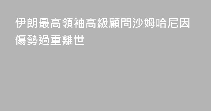 伊朗最高領袖高級顧問沙姆哈尼因傷勢過重離世