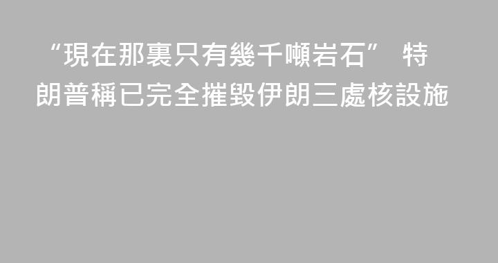 “現在那裏只有幾千噸岩石” 特朗普稱已完全摧毀伊朗三處核設施