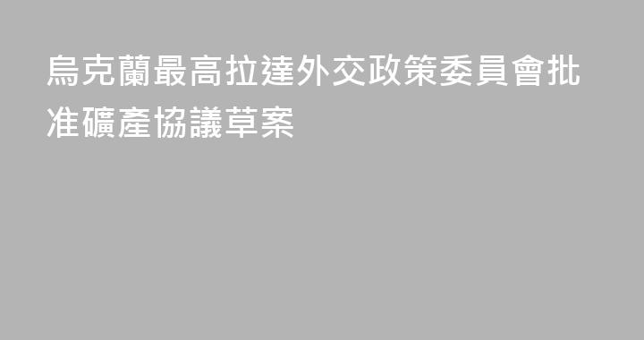 烏克蘭最高拉達外交政策委員會批准礦產協議草案