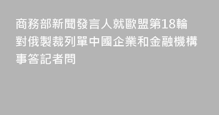 商務部新聞發言人就歐盟第18輪對俄製裁列單中國企業和金融機構事答記者問