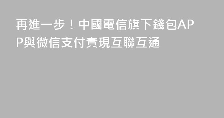 再進一步！中國電信旗下錢包APP與微信支付實現互聯互通