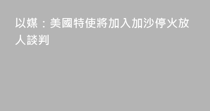 以媒：美國特使將加入加沙停火放人談判
