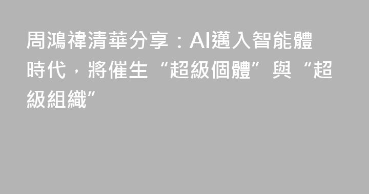 周鴻禕清華分享：AI邁入智能體時代，將催生“超級個體”與“超級組織”