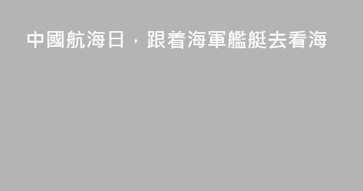 中國航海日，跟着海軍艦艇去看海