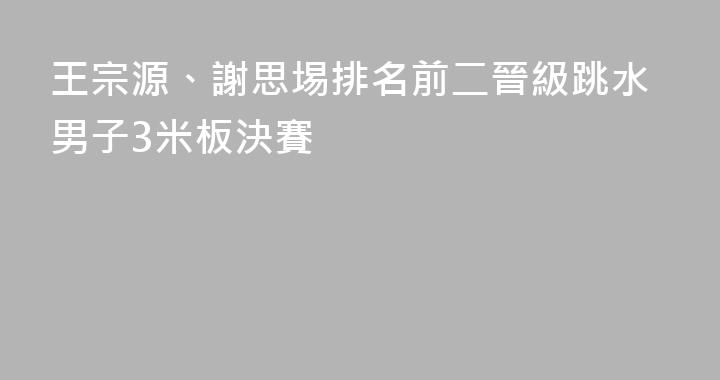 王宗源、謝思埸排名前二晉級跳水男子3米板決賽