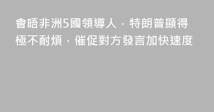 會晤非洲5國領導人，特朗普顯得極不耐煩，催促對方發言加快速度