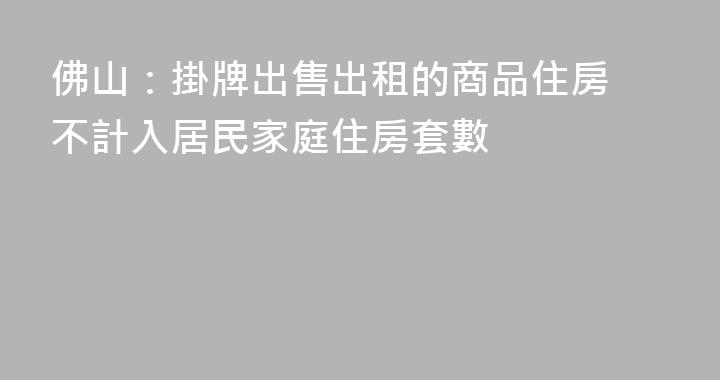佛山：掛牌出售出租的商品住房 不計入居民家庭住房套數