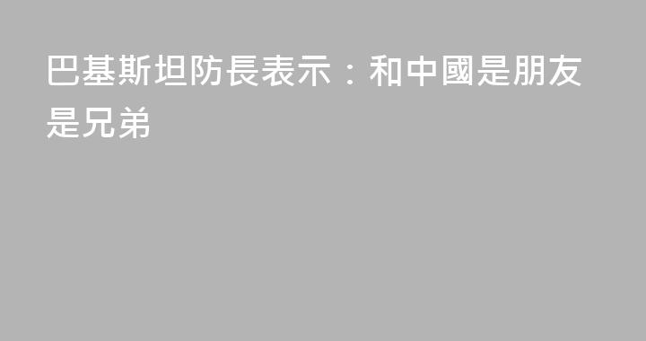 巴基斯坦防長表示：和中國是朋友是兄弟
