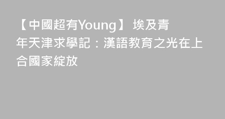 【中國超有Young】 埃及青年天津求學記：漢語教育之光在上合國家綻放