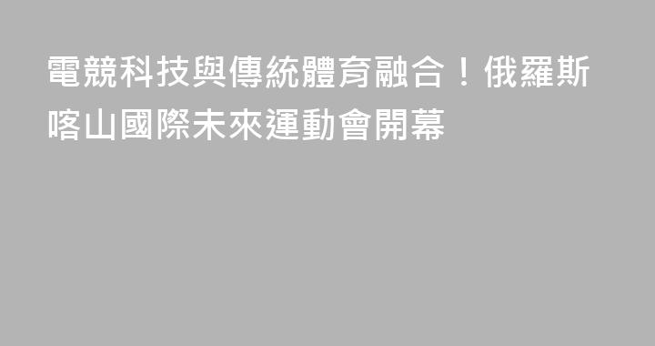 電競科技與傳統體育融合！俄羅斯喀山國際未來運動會開幕