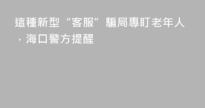 這種新型“客服”騙局專盯老年人，海口警方提醒