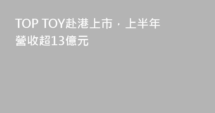 TOP TOY赴港上市，上半年營收超13億元